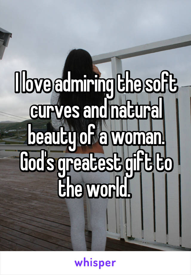 I love admiring the soft curves and natural beauty of a woman. God's greatest gift to the world. 