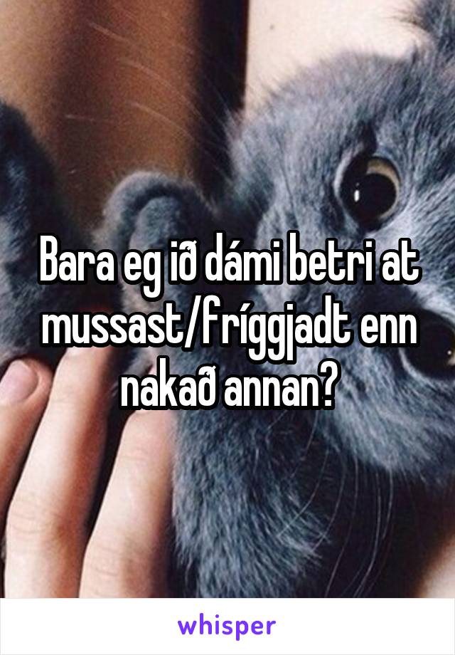 Bara eg ið dámi betri at mussast/fríggjadt enn nakað annan?