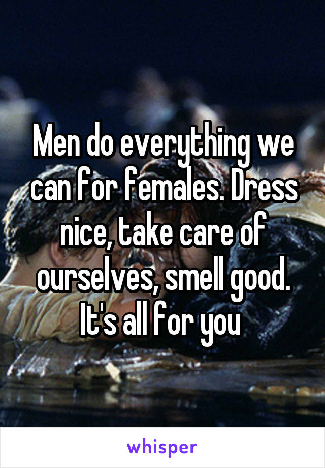 Men do everything we can for females. Dress nice, take care of ourselves, smell good. It's all for you 