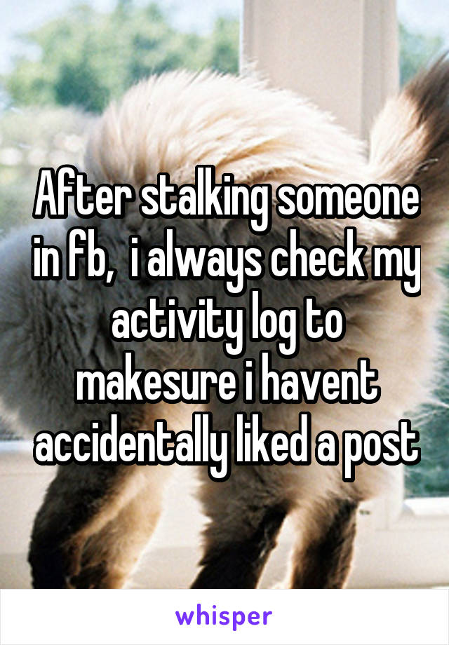 After stalking someone in fb,  i always check my activity log to makesure i havent accidentally liked a post