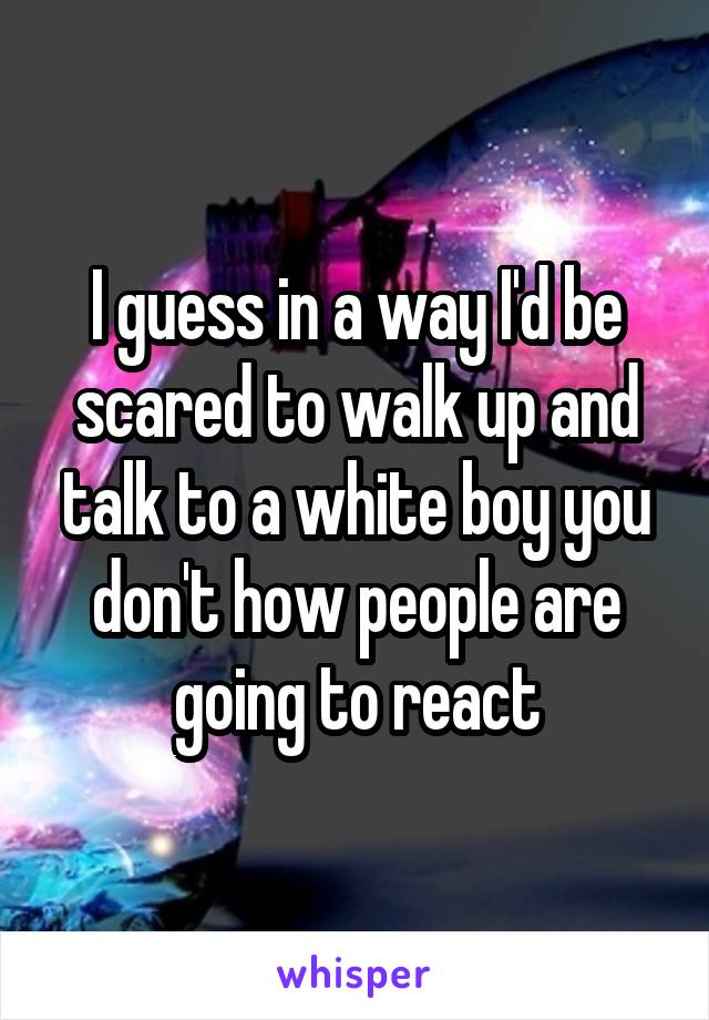 I guess in a way I'd be scared to walk up and talk to a white boy you don't how people are going to react