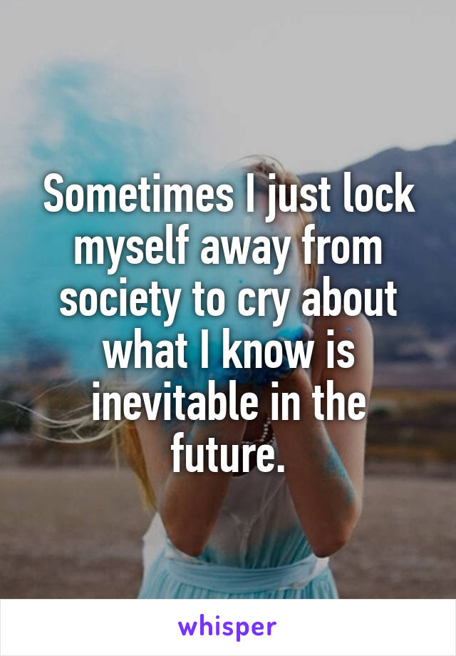 Sometimes I just lock myself away from society to cry about what I know is inevitable in the future.