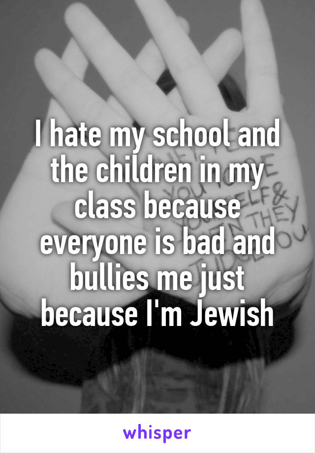 I hate my school and the children in my class because everyone is bad and bullies me just because I'm Jewish