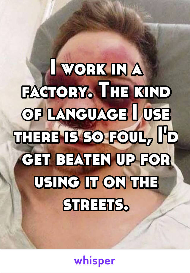 I work in a factory. The kind of language I use there is so foul, I'd get beaten up for using it on the streets.