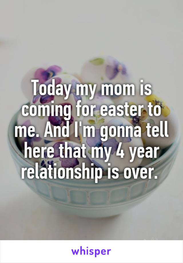 Today my mom is coming for easter to me. And I'm gonna tell here that my 4 year relationship is over. 