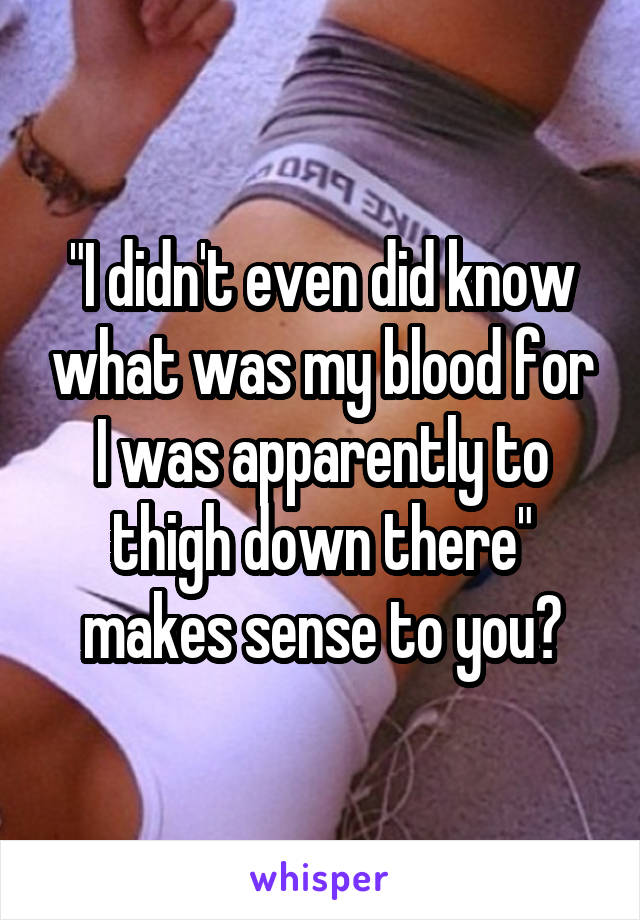 "I didn't even did know what was my blood for I was apparently to thigh down there" makes sense to you?