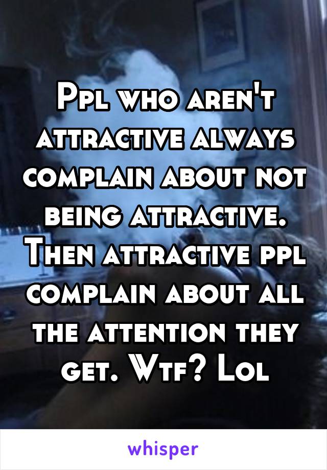 Ppl who aren't attractive always complain about not being attractive. Then attractive ppl complain about all the attention they get. Wtf? Lol