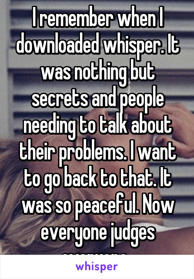 I remember when I downloaded whisper. It was nothing but secrets and people needing to talk about their problems. I want to go back to that. It was so peaceful. Now everyone judges everyone. 