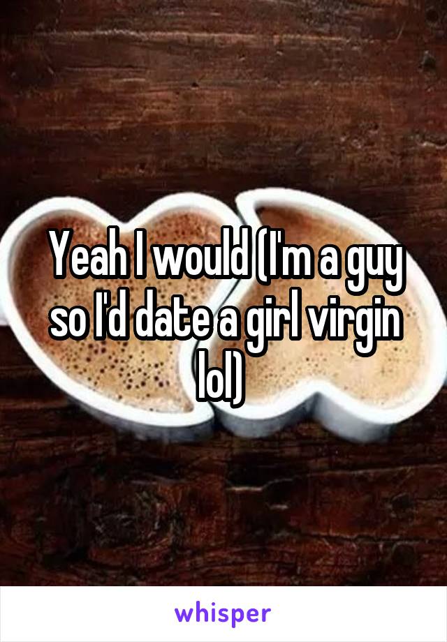 Yeah I would (I'm a guy so I'd date a girl virgin lol) 