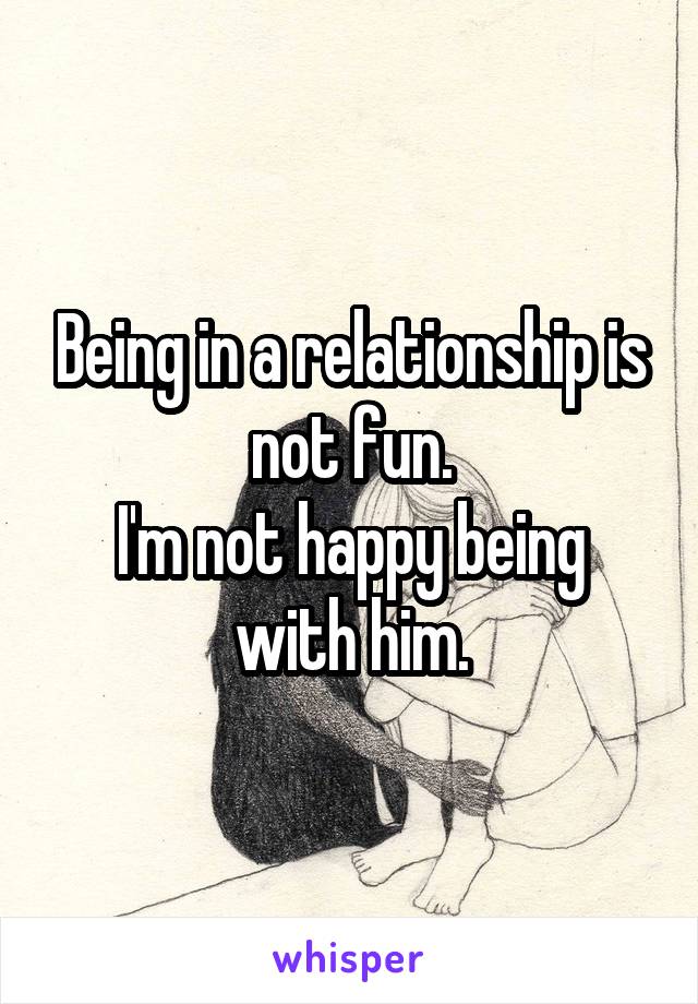 Being in a relationship is not fun.
I'm not happy being with him.