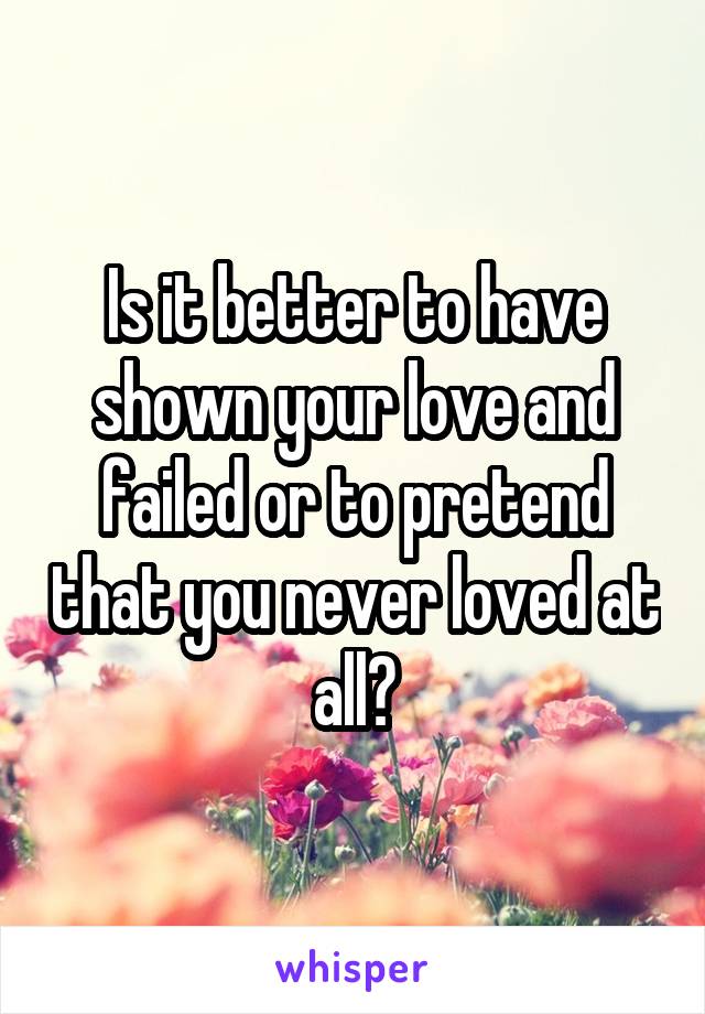 Is it better to have shown your love and failed or to pretend that you never loved at all?