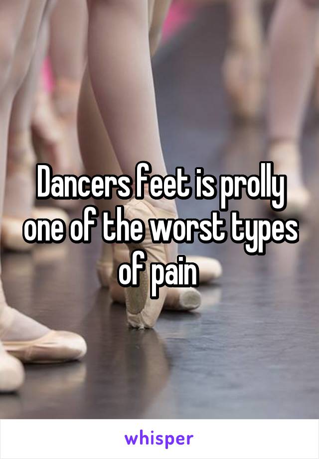 Dancers feet is prolly one of the worst types of pain 