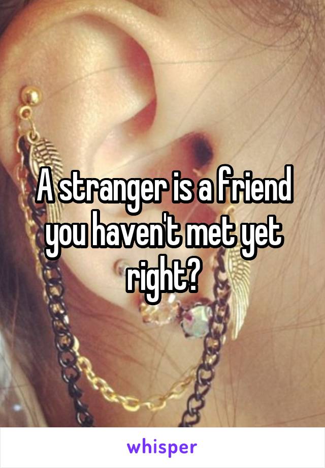 A stranger is a friend you haven't met yet right?