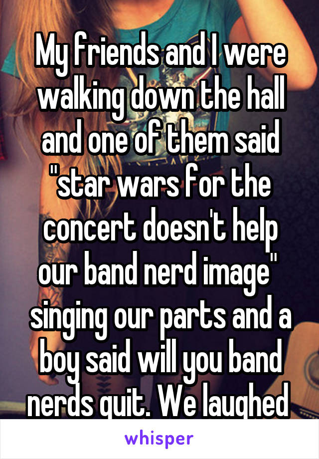 My friends and I were walking down the hall and one of them said "star wars for the concert doesn't help our band nerd image"  singing our parts and a boy said will you band nerds quit. We laughed 