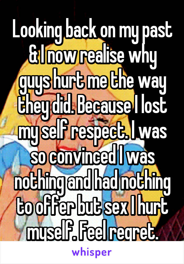 Looking back on my past & I now realise why guys hurt me the way they did. Because I lost my self respect. I was so convinced I was nothing and had nothing to offer but sex I hurt myself. Feel regret.