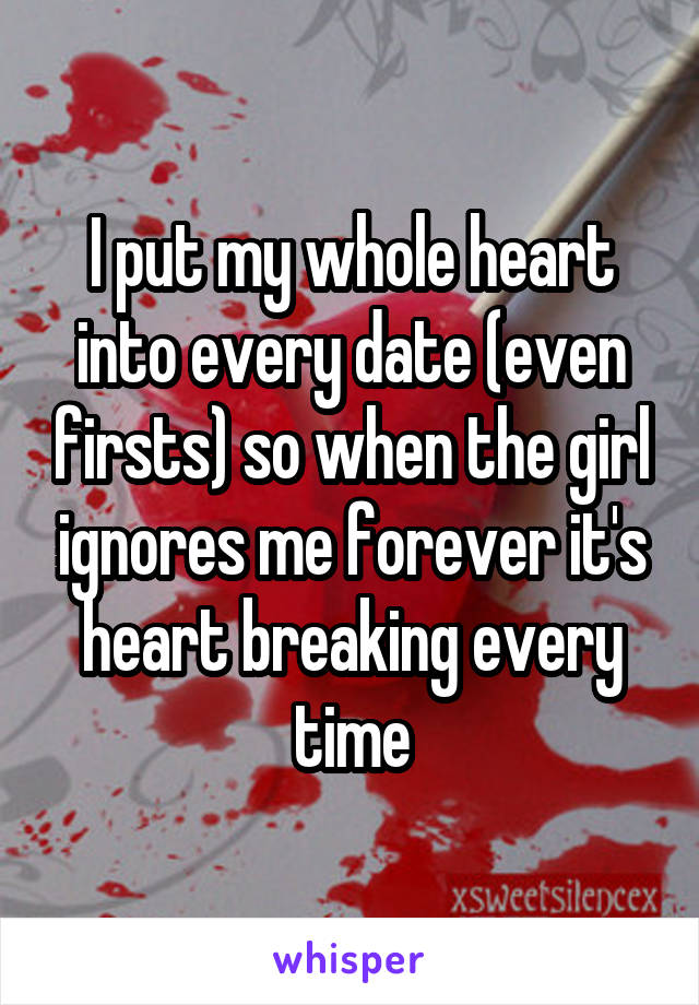 I put my whole heart into every date (even firsts) so when the girl ignores me forever it's heart breaking every time