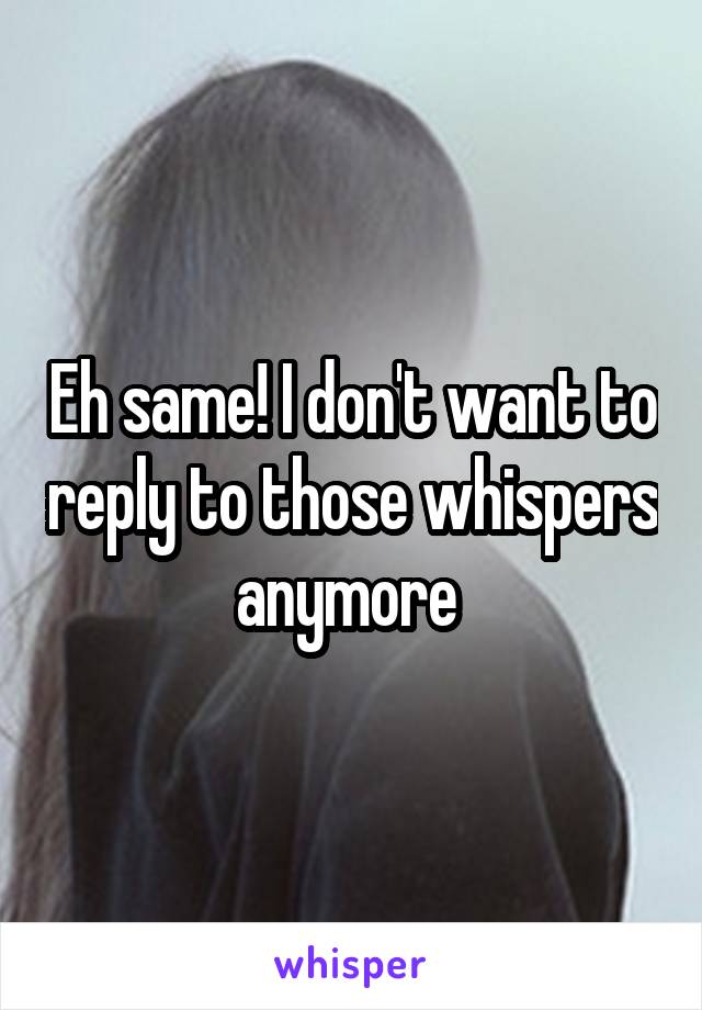 Eh same! I don't want to reply to those whispers anymore 