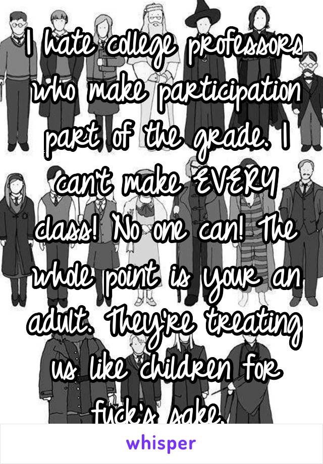 I hate college professors who make participation part of the grade. I can't make EVERY class! No one can! The whole point is your an adult. They're treating us like children for fuck's sake. 