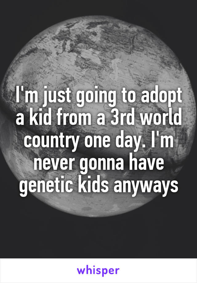 I'm just going to adopt a kid from a 3rd world country one day. I'm never gonna have genetic kids anyways