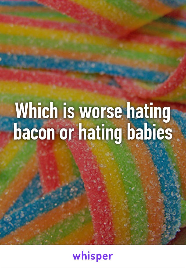 Which is worse hating bacon or hating babies 