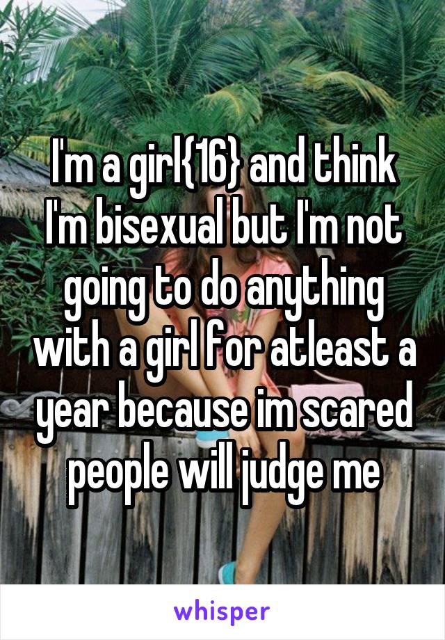 I'm a girl{16} and think I'm bisexual but I'm not going to do anything with a girl for atleast a year because im scared people will judge me