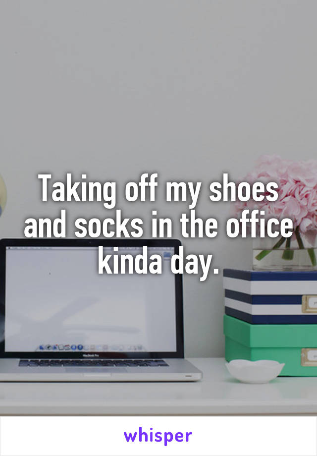 Taking off my shoes and socks in the office kinda day.