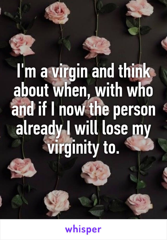 I'm a virgin and think about when, with who and if I now the person already I will lose my virginity to.
