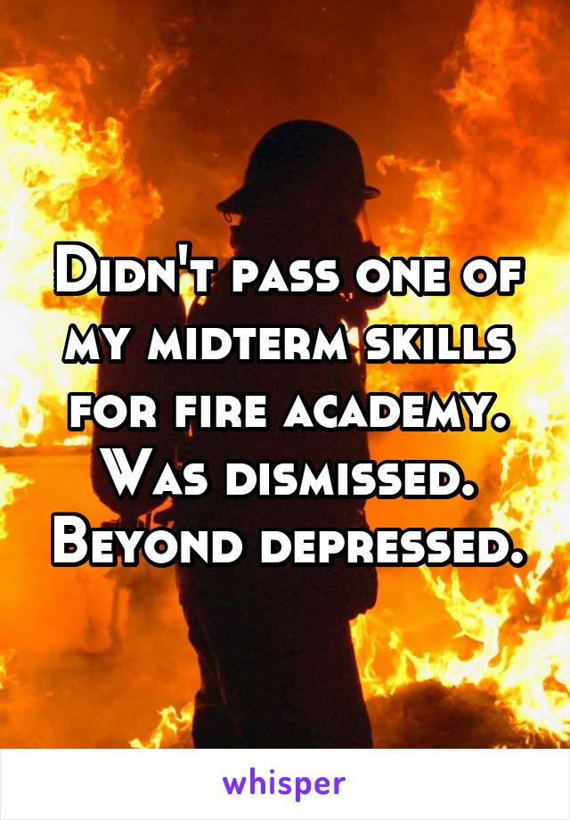 Didn't pass one of my midterm skills for fire academy. Was dismissed. Beyond depressed.