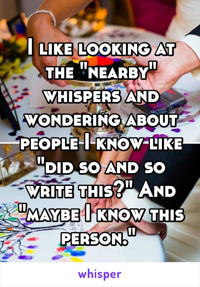 I like looking at the "nearby" whispers and wondering about people I know like "did so and so write this?" And "maybe I know this person." 