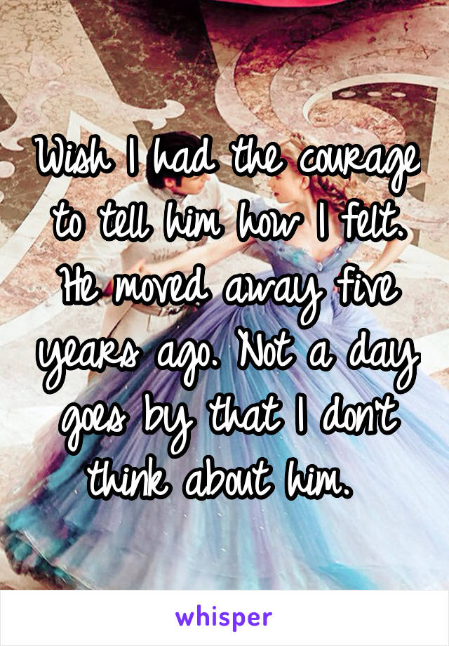 Wish I had the courage to tell him how I felt. He moved away five years ago. Not a day goes by that I don't think about him. 