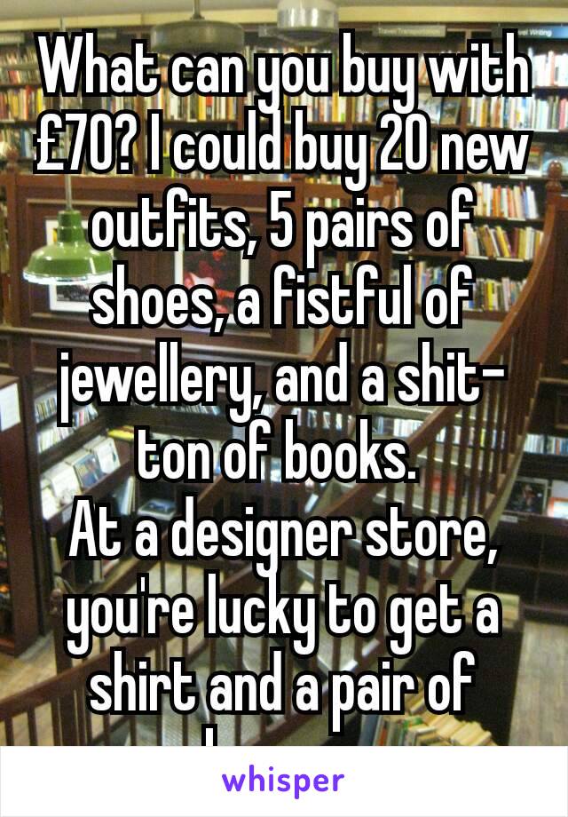 What can you buy with £70? I could buy 20 new outfits, 5 pairs of shoes, a fistful of jewellery, and a shit-ton of books. 
At a designer store, you're lucky to get a shirt and a pair of boxers.