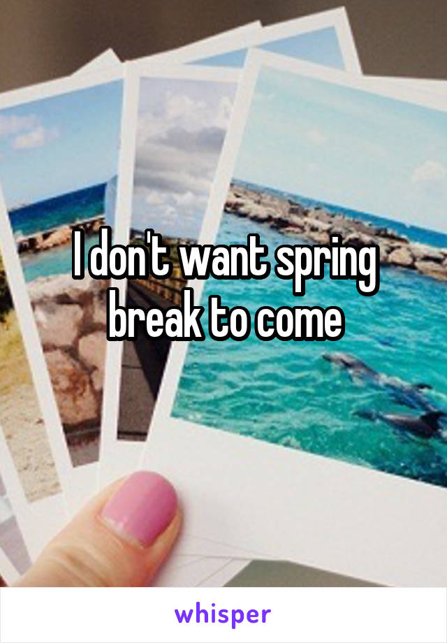 I don't want spring break to come
