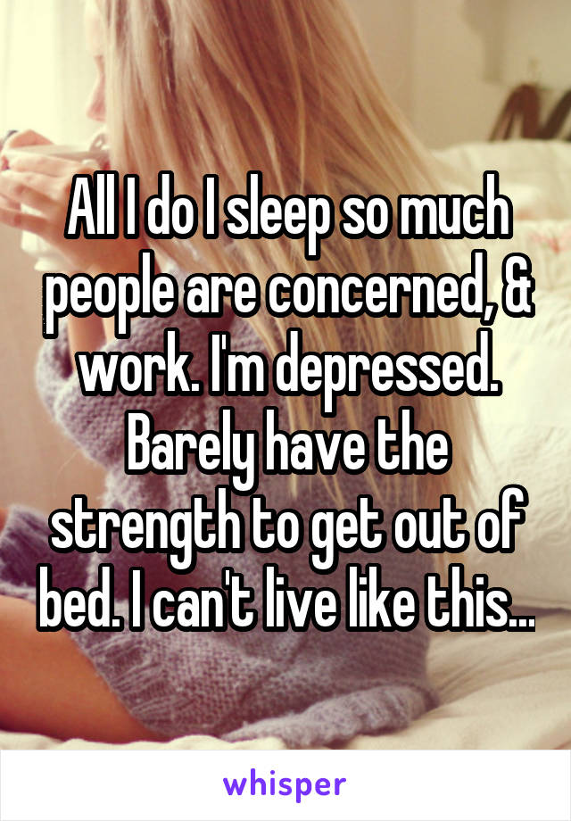 All I do I sleep so much people are concerned, & work. I'm depressed. Barely have the strength to get out of bed. I can't live like this...