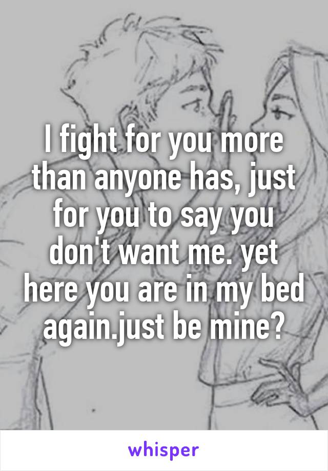 I fight for you more than anyone has, just for you to say you don't want me. yet here you are in my bed again.just be mine?