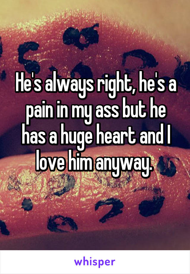 He's always right, he's a pain in my ass but he has a huge heart and I love him anyway. 
