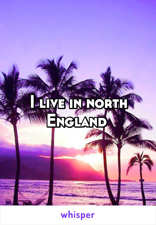 I live in north England 