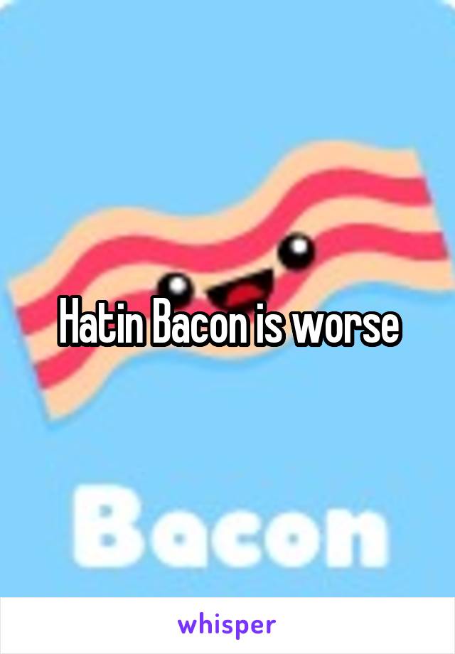 Hatin Bacon is worse