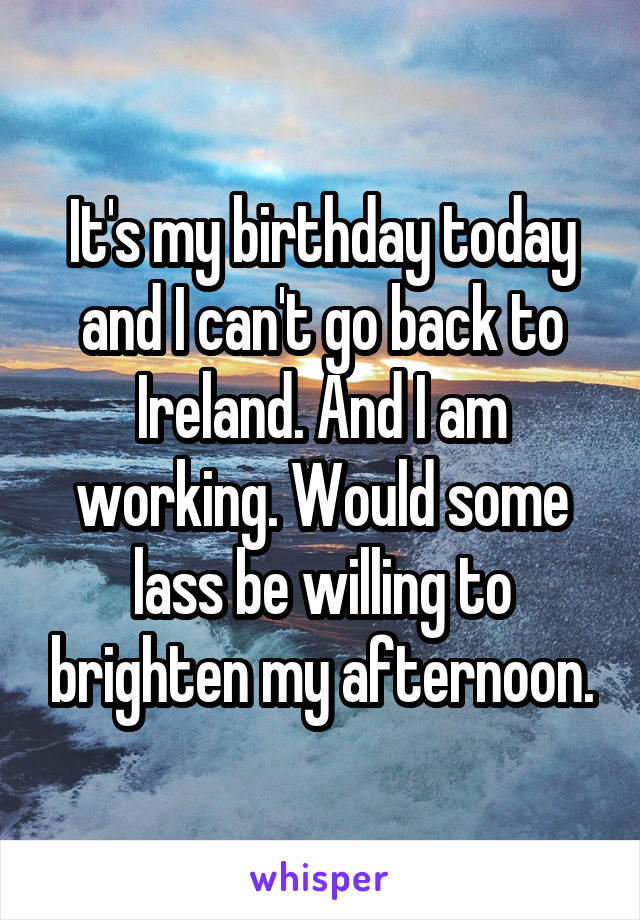 It's my birthday today and I can't go back to Ireland. And I am working. Would some lass be willing to brighten my afternoon.