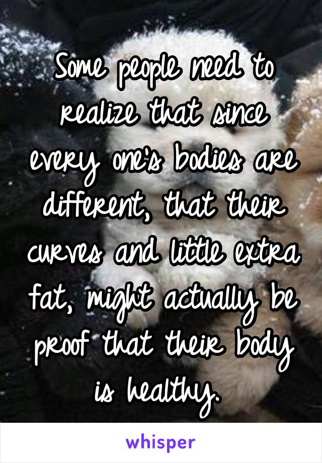 Some people need to realize that since every one's bodies are different, that their curves and little extra fat, might actually be proof that their body is healthy. 