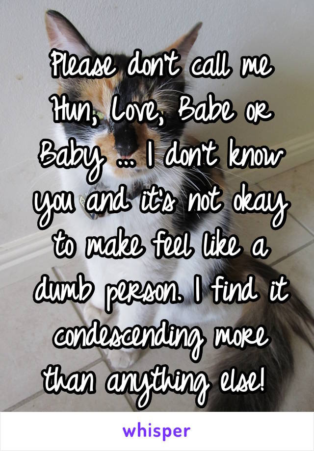 Please don't call me Hun, Love, Babe or Baby ... I don't know you and it's not okay to make feel like a dumb person. I find it condescending more than anything else! 