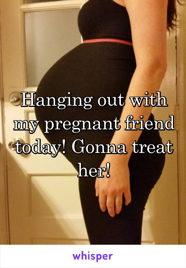 Hanging out with my pregnant friend today! Gonna treat her!