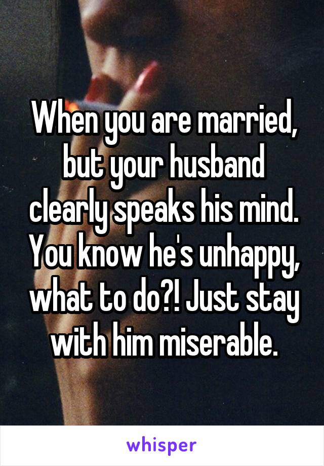 When you are married, but your husband clearly speaks his mind. You know he's unhappy, what to do?! Just stay with him miserable.