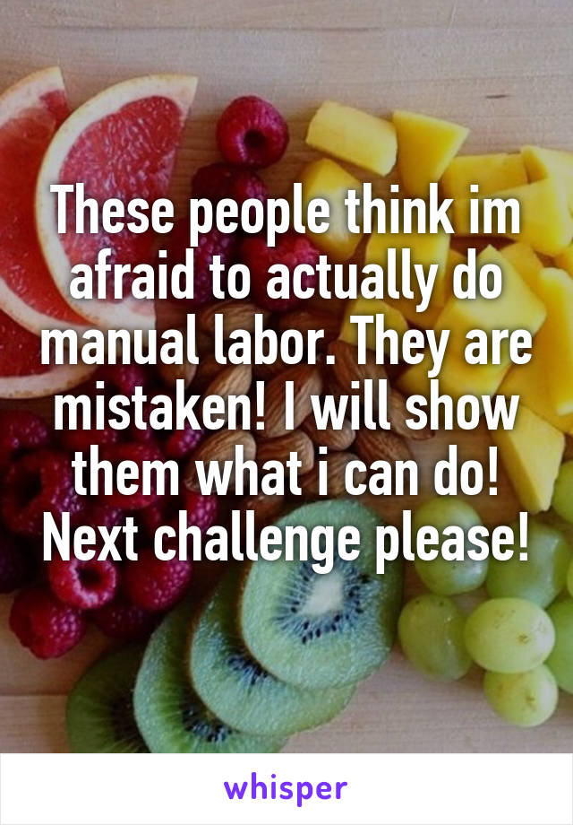 These people think im afraid to actually do manual labor. They are mistaken! I will show them what i can do! Next challenge please! 