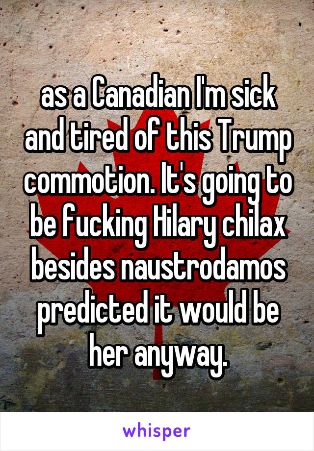 as a Canadian I'm sick and tired of this Trump commotion. It's going to be fucking Hilary chilax besides naustrodamos predicted it would be her anyway.