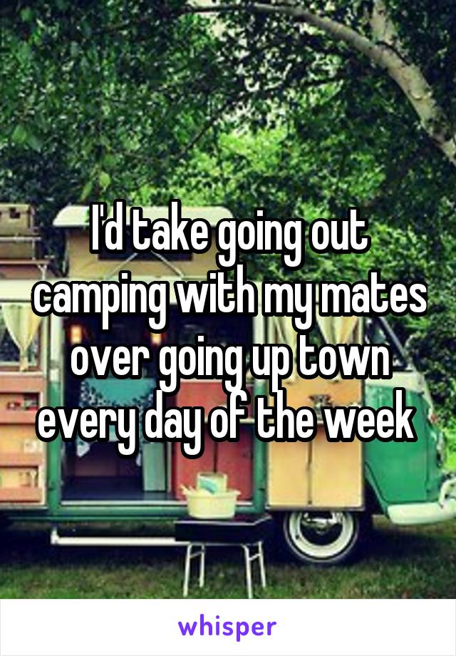 I'd take going out camping with my mates over going up town every day of the week 