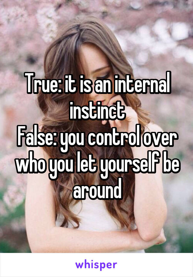 True: it is an internal instinct
False: you control over who you let yourself be around