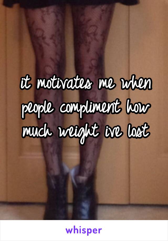 it motivates me when people compliment how much weight ive lost
