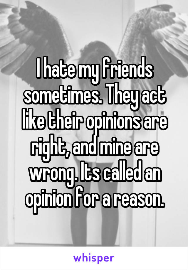 I hate my friends sometimes. They act like their opinions are right, and mine are wrong. Its called an opinion for a reason.