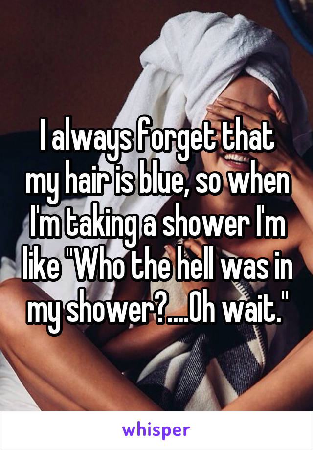 I always forget that my hair is blue, so when I'm taking a shower I'm like "Who the hell was in my shower?....Oh wait."