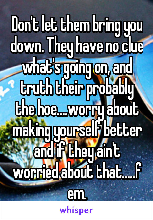 Don't let them bring you down. They have no clue what's going on, and truth their probably the hoe....worry about making yourself better and if they ain't worried about that.....f em.